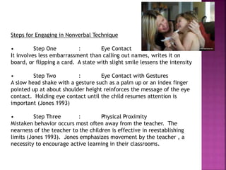 Steps for Engaging in Nonverbal Technique
• Step One : Eye Contact
It involves less embarrassment than calling out names, writes it on
board, or flipping a card. A state with slight smile lessens the intensity
• Step Two : Eye Contact with Gestures
A slow head shake with a gesture such as a palm up or an index finger
pointed up at about shoulder height reinforces the message of the eye
contact. Holding eye contact until the child resumes attention is
important (Jones 1993)
• Step Three : Physical Proximity
Mistaken behavior occurs most often away from the teacher. The
nearness of the teacher to the children is effective in reestablishing
limits (Jones 1993). Jones emphasizes movement by the teacher , a
necessity to encourage active learning in their classrooms.
 