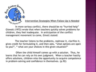 Intervention Strategies When Follow-Up is Needed
In more serious conflict, there should be no “hurried help”
Gionott (1972) wrote that when teachers quickly solves problems for
children, they feel inadequate. In anticipation of the conflict
management movement to come, Ginott stated:
The teacher listens to the problems, rephrase it, clarifies it,
gives credit for formulating it, and then asks, “what options are open
to you?”, “ what are your choices in this given situation?”
Often the child himself comes up with a solution. Thus, he
learns that he can rely on his own judgment. When a teacher hastily
offers solutions, children miss the opportunity to acquire competence
in problem-solving and confidence in themselves. (p.92)
 