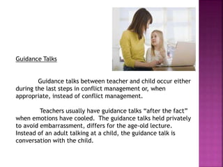 Guidance Talks
Guidance talks between teacher and child occur either
during the last steps in conflict management or, when
appropriate, instead of conflict management.
Teachers usually have guidance talks “after the fact”
when emotions have cooled. The guidance talks held privately
to avoid embarrassment, differs for the age-old lecture.
Instead of an adult talking at a child, the guidance talk is
conversation with the child.
 