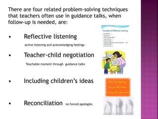 There are four related problem-solving techniques
that teachers often use in guidance talks, when
follow-up is needed, are:
• Reflective listening
active listening and acknowledging feelings
• Teacher-child negotiation
Teachable moment through guidance talks
• Including children’s ideas
• Reconciliation no forced apologies
 