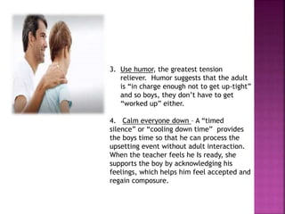 3. Use humor, the greatest tension
reliever. Humor suggests that the adult
is “in charge enough not to get up-tight”
and so boys, they don’t have to get
“worked up” either.
4. Calm everyone down – A “timed
silence” or “cooling down time” provides
the boys time so that he can process the
upsetting event without adult interaction.
When the teacher feels he Is ready, she
supports the boy by acknowledging his
feelings, which helps him feel accepted and
regain composure.
 
