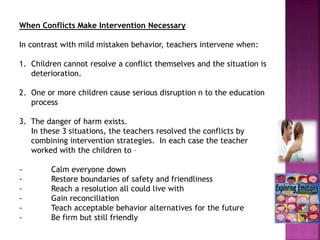 When Conflicts Make Intervention Necessary
In contrast with mild mistaken behavior, teachers intervene when:
1. Children cannot resolve a conflict themselves and the situation is
deterioration.
2. One or more children cause serious disruption n to the education
process
3. The danger of harm exists.
In these 3 situations, the teachers resolved the conflicts by
combining intervention strategies. In each case the teacher
worked with the children to –
- Calm everyone down
- Restore boundaries of safety and friendliness
- Reach a resolution all could live with
- Gain reconciliation
- Teach acceptable behavior alternatives for the future
- Be firm but still friendly
 