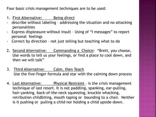 Four basic crisis management techniques are to be used:
1. First Alternative: Being direct
- describe without labeling – addressing the situation and no attacking
personalities
- Express displeasure without insult – Using of “I messages” to report
personal feelings
- Correct by direction – not just telling but teaching what to do
2. Second Alternative: Commanding a Choice: “Brett, you choose,
Use words to tell us your feelings, or find a place to cool down, and
then we will talk”
3. Third Alternative: Calm, then Teach
Use the five-finger formula and star with the calming down process
4. Last Alternative: Physical Restraint – is the crisis management
technique of last resort. It is not paddling, spanking, ear-pulling,
hair-yanking, back-of-the-neck squeezing, knuckle whacking,
retribution childbiting, mouth taping or bounding to a chair. Neither
is it pushing or pulling a child nor holding a child upside-down.
 