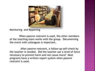 Monitoring and Reporting
When passive restraint is used, the other members
of the teaching team works with the group. Documenting
the event with colleagues is important.
After passive restraint, a follow-up self-check by
the teacher is needed. Did the teacher use a level of force
necessary to prevent harm and not cause more? Most
programs have a written report system when passive
restraint is used.
 