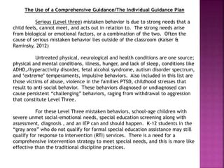 The Use of a Comprehensive Guidance/The Individual Guidance Plan
Serious (Level three) mistaken behavior is due to strong needs that a
child feels, cannot meet, and acts out in relation to. The strong needs arise
from biological or emotional factors, or a combination of the two. Often the
cause of serious mistaken behavior lies outside of the classroom (Kaiser &
Raminsky, 2012)
Untreated physical, neurological and health conditions are one source;
physical and mental conditions, illness, hunger, and lack of sleep, conditions like
ADHD,/hyperactivity disorder, fetal alcohol syndrome, autism disorder spectrum,
and ‘extreme’ temperaments, impulsive behaviors. Also included in this list are
those victims of abuse, violence in the families PTSD, childhood stresses that
result to anti-social behavior. These behaviors diagnosed or undiagnosed can
cause persistent “challenging” behaviors, raging from withdrawal to aggression
that constitute Level Three.
For these Level Three mistaken behaviors, school-age children with
severe unmet social-emotional needs, special education screening along with
assessment, diagnosis , and an IEP can and should happen. K-12 students in the
“gray area” who do not qualify for formal special education assistance may still
qualify for response to intervention (RTI) services. There is a need for a
comprehensive intervention strategy to meet special needs, and this is more like
effective than the traditional discipline practices.
 