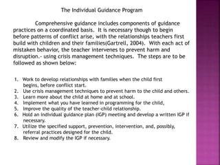 The Individual Guidance Program
Comprehensive guidance includes components of guidance
practices on a coordinated basis. It is necessary though to begin
before patterns of conflict arise, with the relationships teachers first
build with children and their families(Gartrell, 2004). With each act of
mistaken behavior, the teacher intervenes to prevent harm and
disruption.- using crisis management techniques. The steps are to be
followed as shown below:
1. Work to develop relationships with families when the child first
begins, before conflict start.
2. Use crisis management techniques to prevent harm to the child and others.
3. Learn more about the child at home and at school.
4. Implement what you have learned in programming for the child,
5. Improve the quality of the teacher-child relationship.
6. Hold an individual guidance plan (IGP) meeting and develop a written IGP if
necessary.
7. Utilize the specified support, prevention, intervention, and, possibly,
referral practices designed for the child.
8. Review and modify the IGP if necessary.
 