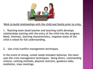 Work to build relationships with the child and family prior to crisis.
1. Teaching team (lead teacher and teaching staff) develops
relationships starting with the entry of the child into the program.
Need, interests, learning characteristics, response styles of the
child is noted for full understanding.
2. Use crisis/conflict management techniques.
In the event of strong unmet needs mistaken behavior, the team
uses the crisis management techniques: being direct, commanding
choices, calming methods, physical restraint, guidance talks,
mediation, class meetings.
 