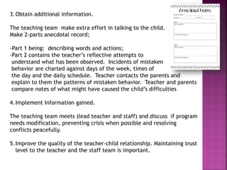 3.Obtain additional information.
The teaching team make extra effort in talking to the child.
Make 2-parts anecdotal record;
-Part 1 being: describing words and actions;
-Part 2 contains the teacher’s reflective attempts to
understand what has been observed. Incidents of mistaken
behavior are charted against days of the week, times of
the day and the daily schedule. Teacher contacts the parents and
explain to them the patterns of mistaken behavior. Teacher and parents
compare notes of what might have caused the child’s difficulties
4.Implement Information gained.
The teaching team meets (lead teacher and staff) and discuss if program
needs modification, preventing crisis when possible and resolving
conflicts peacefully.
5.Improve the quality of the teacher-child relationship. Maintaining trust
level to the teacher and the staff team is important.
 