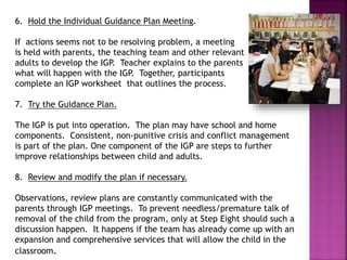 6. Hold the Individual Guidance Plan Meeting.
If actions seems not to be resolving problem, a meeting
is held with parents, the teaching team and other relevant
adults to develop the IGP. Teacher explains to the parents
what will happen with the IGP. Together, participants
complete an IGP worksheet that outlines the process.
7. Try the Guidance Plan.
The IGP is put into operation. The plan may have school and home
components. Consistent, non-punitive crisis and conflict management
is part of the plan. One component of the IGP are steps to further
improve relationships between child and adults.
8. Review and modify the plan if necessary.
Observations, review plans are constantly communicated with the
parents through IGP meetings. To prevent needless/premature talk of
removal of the child from the program, only at Step Eight should such a
discussion happen. It happens if the team has already come up with an
expansion and comprehensive services that will allow the child in the
classroom.
 