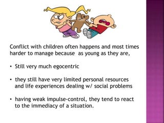 Conflict with children often happens and most times
harder to manage because as young as they are,
• Still very much egocentric
• they still have very limited personal resources
and life experiences dealing w/ social problems
• having weak impulse-control, they tend to react
to the immediacy of a situation.
 