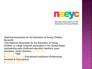 •National Association for the Education of Young Children
Nonprofit
•The National Association for the Education of Young
Children is a large nonprofit association in the United States
representing early childhood education teachers, para-
educators, center directors, ... Wikipedia
•Founded: 1926
•Nonprofit category: Educational Institutions Professional
Societies & Associations
•Founder: Patty Hill
 