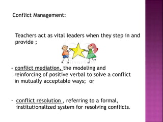 - conflict mediation, the modeling and
reinforcing of positive verbal to solve a conflict
in mutually acceptable ways; or
- conflict resolution , referring to a formal,
institutionalized system for resolving conflicts.
Teachers act as vital leaders when they step in and
provide ;
Conflict Management:
 