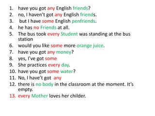 1. have you got any English friends?
2. no, I haven’t got any English friends.
3. but I have some English penfriends.
4. he has no Friends at all.
5. The bus took every Student was standing at the bus
station
6. would you like some more orange juice.
7. have you got any money?
8. yes, I’ve got some
9. She practices every day.
10. have you got some water?
11. No, I have’t got any
12. there is no body in the classroom at the moment. It’s
empty.
13. every Mother loves her childer.
 