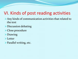 VI. Kinds of post reading activities
Any kinds of communication activities that related to
the text
Discussion debating
Close procedure
Drawing
Letter
Parallel writing, etc.
 