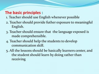 The basic principles :
1. Teacher should use English whenever possible
2. Teacher should provide futher exposure to meaningful
English.
3. Teacher should ensure that the language exposed is
made comprehensible.
4. Teacher should help the students to develop
communication skill.
5. All the lessons should be basically learners center, and
the student should learn by doing rather than
receiving
 