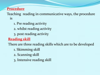 Procedure
Teaching reading in communicative ways, the procedure
is
1. Pre reading activity
2. whilst reading activity
3. post reading activity
Reading skill
There are three reading skills which are to be developed
1. Skimming skill
2. Scanning skill
3. Intensive reading skill
 