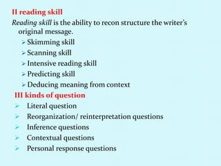 II reading skill
Reading skill is the ability to recon structure the writer’s
original message.
 Skimming skill
 Scanning skill
 Intensive reading skill
 Predicting skill
 Deducing meaning from context
III kinds of question
 Literal question
 Reorganization/ reinterpretation questions
 Inference questions
 Contextual questions
 Personal response questions
 