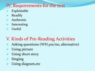 IV. Requirements for the text
 Exploitable
 Readily
 Authentic
 Interesting
 Useful
V. Kinds of Pre-Reading Activities
 Asking questions (WH,yes/no, alternative)
 Using picture
 Using short story
 Singing
 Using diagram,etc
 