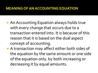  An Accounting Equation always holds true
with every change that occurs due to a
transaction entered into. It is because of this
reason that it is based on the dual aspect
concept of accounting.
 A transaction may affect either both sides of
the equation by the same amount or one side
of the equation only. by both increasing or
decreasing it by equal amounts.
 