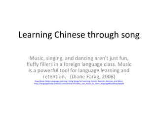 Learning Chinese through song Music, singing, and dancing aren't just fun, fluffy fillers in a foreign language class. Music is a powerful tool for language learning and retention.  (Diane Farag, 2008) How Music Helps Language Learning: Using Songs for Learning French, Spanish, German, and More   http://languagestudy.suite101.com/article.cfm/why_use_music_to_learn_language#ixzz0hwy3wq9d 