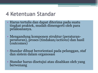 4 Ketentuan Standar
• Harus tertulis dan dapat diterima pada suatu
tingkat praktek, mudah dimengerti oleh para
pelaksananya.
• Mengandung komponen struktur (peraturan-
peraturan), proses (tindakan/actions) dan hasil
(outcomes)
• Standar dibuat berorientasi pada pelanggan, staf
dan sistem dalam organosasi
• Standar harus disetujui atau disahkan oleh yang
berwenang
 