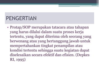 PENGERTIAN
• Protap/SOP merupakan tatacara atau tahapan
yang harus dilalui dalam suatu proses kerja
tertentu, yang dapat diterima oleh seorang yang
berwenang atau yang bertanggung jawab untuk
mempertahankan tingkat penampilan atau
kondisi tertentu sehingga suatu kegiatan dapat
diselesaikan secara efektif dan efisien. (Depkes
RI, 1995)
 