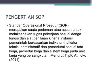 PENGERTIAN SOP
• Standar Operasional Prosedur (SOP)
merupakan suatu pedoman atau acuan untuk
melaksanakan tugas pekerjaan sesuai denga
fungsi dan alat penilaian kinerja instansi
pemerintah berdasarkan indikator-indikator
teknis, administratif dan prosedural sesuai tata
kerja, prosedur kerja dan sistem kerja pada unit
kerja yang bersangkutan. Menurut Tjipto Atmoko
(2011)
 