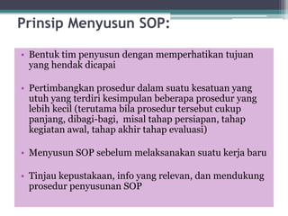 Prinsip Menyusun SOP:
• Bentuk tim penyusun dengan memperhatikan tujuan
yang hendak dicapai
• Pertimbangkan prosedur dalam suatu kesatuan yang
utuh yang terdiri kesimpulan beberapa prosedur yang
lebih kecil (terutama bila prosedur tersebut cukup
panjang, dibagi-bagi, misal tahap persiapan, tahap
kegiatan awal, tahap akhir tahap evaluasi)
• Menyusun SOP sebelum melaksanakan suatu kerja baru
• Tinjau kepustakaan, info yang relevan, dan mendukung
prosedur penyusunan SOP
 