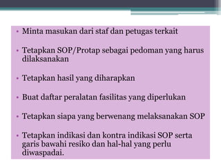 • Minta masukan dari staf dan petugas terkait
• Tetapkan SOP/Protap sebagai pedoman yang harus
dilaksanakan
• Tetapkan hasil yang diharapkan
• Buat daftar peralatan fasilitas yang diperlukan
• Tetapkan siapa yang berwenang melaksanakan SOP
• Tetapkan indikasi dan kontra indikasi SOP serta
garis bawahi resiko dan hal-hal yang perlu
diwaspadai.
 