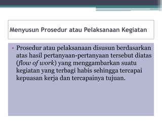 Menyusun Prosedur atau Pelaksanaan Kegiatan
• Prosedur atau pelaksanaan disusun berdasarkan
atas hasil pertanyaan-pertanyaan tersebut diatas
(flow of work) yang menggambarkan suatu
kegiatan yang terbagi habis sehingga tercapai
kepuasan kerja dan tercapainya tujuan.
 