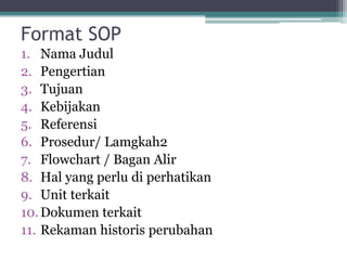 Format SOP
1. Nama Judul
2. Pengertian
3. Tujuan
4. Kebijakan
5. Referensi
6. Prosedur/ Lamgkah2
7. Flowchart / Bagan Alir
8. Hal yang perlu di perhatikan
9. Unit terkait
10.Dokumen terkait
11. Rekaman historis perubahan
 