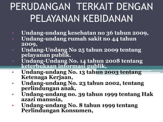 PERUDANGAN TERKAIT DENGAN
PELAYANAN KEBIDANAN
• Undang-undang kesehatan no 36 tahun 2009,
• Undang-undang rumah sakit no 44 tahun
2009,
• Undang-Undang No 25 tahun 2009 tentang
pelayanan publik.
• Undang-Undang No. 14 tahun 2008 tentang
keterbukaan informasi publik,
• Undang-undang No. 13 tahun 2003 tentang
Ketenaga Kerjaan,
• Undang-undang No. 23 tahun 2002, tentang
perlindungan anak,
• Undang-undang no. 39 tahun 1999 tentang Hak
azazi manusia,
• Undang-undang No. 8 tahun 1999 tentang
Perlindungan Konsumen,
 