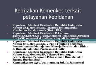 Kebijakan Kemenkes terkait
pelayanan kebidanan
• Keputusan Menteri Kesehatan Republik Indonesia
Nomor 284/Menkes/SK/III/2004 tentang Buku
Kesehatan Ibu dan Anak (Buku KIA)
• Keputusan Menteri Kesehatan R.I nomor
450/MENKES/SK/IV/2004 tentang Pemberian Air Susu
Ibu (ASI) secara eksklusif pada bayi di Indonesia
• Keputusan Menteri Kesehatan Republik Indonesia
Nomor 836/Menkes/SK/VI/2005 tentang pedoman
Pengembangan Manajemen Kinerja Perawat dan Bidan
di Rumah Sakit dan Puskesmas (PMK)
• Keputusan Menteri Kesehatan Republik Indonesia
Nomor 603/Menkes/SK/VII/2008 tentang
pemberlakuan Pedoman Pelaksanaan Rumah Sakit
Sayang Ibu dan Bayi
• Kepmenkes n0 2562/2011 tentang Juknis Jampersal
 