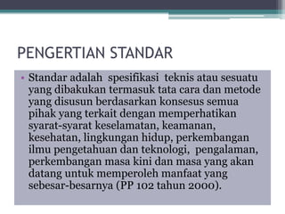 PENGERTIAN STANDAR
• Standar adalah spesifikasi teknis atau sesuatu
yang dibakukan termasuk tata cara dan metode
yang disusun berdasarkan konsesus semua
pihak yang terkait dengan memperhatikan
syarat-syarat keselamatan, keamanan,
kesehatan, lingkungan hidup, perkembangan
ilmu pengetahuan dan teknologi, pengalaman,
perkembangan masa kini dan masa yang akan
datang untuk memperoleh manfaat yang
sebesar-besarnya (PP 102 tahun 2000).
 