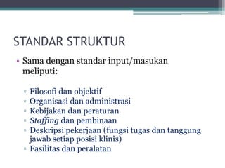 STANDAR STRUKTUR
• Sama dengan standar input/masukan
meliputi:
▫ Filosofi dan objektif
▫ Organisasi dan administrasi
▫ Kebijakan dan peraturan
▫ Staffing dan pembinaan
▫ Deskripsi pekerjaan (fungsi tugas dan tanggung
jawab setiap posisi klinis)
▫ Fasilitas dan peralatan
 