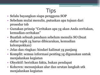 Tips
• Selalu bayangkan siapa pengguna SOP
• Sebelum mulai menulis, putuskan apa tujuan dari
prosedur tsb
• Gunakan prinsip “Ceritakan apa yg akan Anda ceritakan,
kemudian ceritakan”
• Buatlah sebuah panduan sebelum menulis SO (buat
daftar topik yg harus dibicarakan, kemudian
kelompokkan)
• Jelas dan ringkas: hindari kalimat yg panjang
• Komplit: semua informasi penting yg digunakan untuk
menjalankan kegiatan
• Obyektif: berisikan fakta, bukan pendapat
• Koheren: menunjukan alur dan urutan langkah utk
menjalankan kegiatan
 