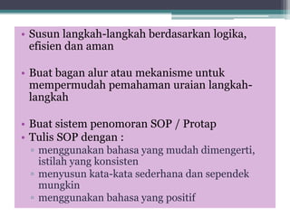• Susun langkah-langkah berdasarkan logika,
efisien dan aman
• Buat bagan alur atau mekanisme untuk
mempermudah pemahaman uraian langkah-
langkah
• Buat sistem penomoran SOP / Protap
• Tulis SOP dengan :
▫ menggunakan bahasa yang mudah dimengerti,
istilah yang konsisten
▫ menyusun kata-kata sederhana dan sependek
mungkin
▫ menggunakan bahasa yang positif
 