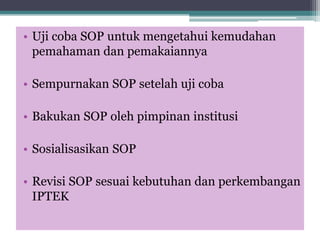 • Uji coba SOP untuk mengetahui kemudahan
pemahaman dan pemakaiannya
• Sempurnakan SOP setelah uji coba
• Bakukan SOP oleh pimpinan institusi
• Sosialisasikan SOP
• Revisi SOP sesuai kebutuhan dan perkembangan
IPTEK
 