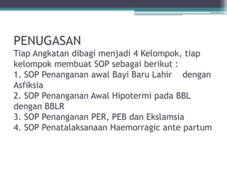 PENUGASAN
Tiap Angkatan dibagi menjadi 4 Kelompok, tiap
kelompok membuat SOP sebagai berikut :
1. SOP Penanganan awal Bayi Baru Lahir dengan
Asfiksia
2. SOP Penanganan Awal Hipotermi pada BBL
dengan BBLR
3. SOP Penanganan PER, PEB dan Ekslamsia
4. SOP Penatalaksanaan Haemorragic ante partum
 