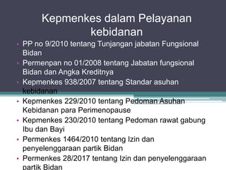 Kepmenkes dalam Pelayanan
kebidanan
• PP no 9/2010 tentang Tunjangan jabatan Fungsional
Bidan
• Permenpan no 01/2008 tentang Jabatan fungsional
Bidan dan Angka Kreditnya
• Kepmenkes 938/2007 tentang Standar asuhan
kebidanan
• Kepmenkes 229/2010 tentang Pedoman Asuhan
Kebidanan para Perimenopause
• Kepmenkes 230/2010 tentang Pedoman rawat gabung
Ibu dan Bayi
• Permenkes 1464/2010 tentang Izin dan
penyelenggaraan partik Bidan
• Permenkes 28/2017 tentang Izin dan penyelenggaraan
partik Bidan
 