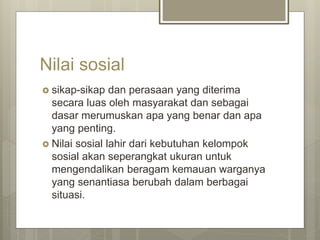 Nilai sosial
 sikap-sikap dan perasaan yang diterima
secara luas oleh masyarakat dan sebagai
dasar merumuskan apa yang benar dan apa
yang penting.
 Nilai sosial lahir dari kebutuhan kelompok
sosial akan seperangkat ukuran untuk
mengendalikan beragam kemauan warganya
yang senantiasa berubah dalam berbagai
situasi.
 