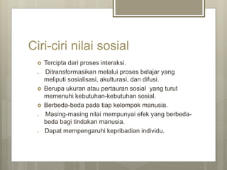 Ciri-ciri nilai sosial
 Tercipta dari proses interaksi.
 Ditransformasikan melalui proses belajar yang
meliputi sosialisasi, akulturasi, dan difusi.
 Berupa ukuran atau pertauran sosial yang turut
memenuhi kebutuhan-kebutuhan sosial.
 Berbeda-beda pada tiap kelompok manusia.
 Masing-masing nilai mempunyai efek yang berbeda-
beda bagi tindakan manusia.
 Dapat mempengaruhi kepribadian individu.
 