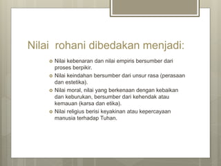 Nilai rohani dibedakan menjadi:
 Nilai kebenaran dan nilai empiris bersumber dari
proses berpikir.
 Nilai keindahan bersumber dari unsur rasa (perasaan
dan estetika).
 Nilai moral, nilai yang berkenaan dengan kebaikan
dan keburukan, bersumber dari kehendak atau
kemauan (karsa dan etika).
 Nilai religius berisi keyakinan atau kepercayaan
manusia terhadap Tuhan.
 