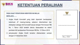 1. Angka Kredit Kumulatif yang telah diperoleh berdasarkan
ketentuan JF masing-masing, sebelum ditambahkan dan
ditetapkan sebagai AK Kumulatif sesuai dengan Permenpan RB
No. 1 Tahun 2023 terlebih dahulu disesuaikan ke dalam
penilaian AK berdasarkan Permenpan RB No. 13 Tahun 2019
KETENTUAN PERALIHAN
2. penyesuaian Angka Kredit tersebut dilaksanakan sampai
dengan 31 Desember 2023
PADA SAAT PERATURAN MENTERI INI MULAI
BERLAKU……
 