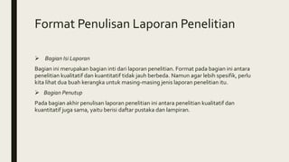 Format Penulisan Laporan Penelitian
 Bagian Isi Laporan
Bagian ini merupakan bagian inti dari laporan penelitian. Format pada bagian ini antara
penelitian kualitatif dan kuantitatif tidak jauh berbeda. Namun agar lebih spesifik, perlu
kita lihat dua buah kerangka untuk masing-masing jenis laporan penelitian itu.
 Bagian Penutup
Pada bagian akhir penulisan laporan penelitian ini antara penelitian kualitatif dan
kuantitatif juga sama, yaitu berisi daftar pustaka dan lampiran.
 