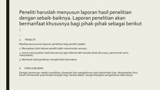 Peneliti haruslah menyusun laporan hasil penelitian
dengan sebaik-baiknya. Laporan penelitian akan
bermanfaat khususnya bagi pihak-pihak sebagai berikut
:
=
a. PENELITI
Manfaat penyusunan laporan penelitian bagi peneliti adalah :
1. Merupakan bukti bahwa peneliti telah menemukan sesuatu.
2. Untuk menunjukkan hasil temuannya agar dikenal oleh banyak pihak (ilmuwan, pemerintah serta
masyarakat).
3. Membuat hasil penelitian menjadi lebih bermakna
b. PARA ILMUWAN
Dengan penemuan melalui penelitian, khasanah ilmu pengetahuan akan bertambah luas. Penambahan ilmu
berarti bertambah pula tempat berpijak bagi mereka dalam mengembangkan pengetahuan lebih lanjut.
 