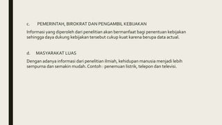 c. PEMERINTAH, BIROKRAT DAN PENGAMBIL KEBIJAKAN
Informasi yang diperoleh dari penelitian akan bermanfaat bagi penentuan kebijakan
sehingga daya dukung kebijakan tersebut cukup kuat karena berupa data actual.
d. MASYARAKAT LUAS
Dengan adanya informasi dari penelitian ilmiah, kehidupan manusia menjadi lebih
sempurna dan semakin mudah. Contoh : penemuan listrik, telepon dan televisi.
 