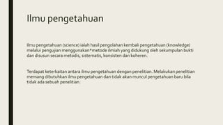 Ilmu pengetahuan
Ilmu pengetahuan (science) ialah hasil pengolahan kembali pengetahuan (knowledge)
melalui pengujian menggunakan*metode ilmiah yang didukung oleh sekumpulan bukti
dan disusun secara metodis, sistematis, konsisten dan koheren.
Terdapat keterkaitan antara ilmu pengetahuan dengan penelitian. Melakukan penelitian
memang dibutuhkan ilmu pengetahuan dan tidak akan muncul pengetahuan baru bila
tidak ada sebuah penelitian.
 