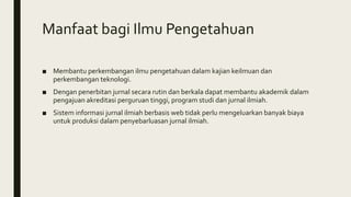 Manfaat bagi Ilmu Pengetahuan
■ Membantu perkembangan ilmu pengetahuan dalam kajian keilmuan dan
perkembangan teknologi.
■ Dengan penerbitan jurnal secara rutin dan berkala dapat membantu akademik dalam
pengajuan akreditasi perguruan tinggi, program studi dan jurnal ilmiah.
■ Sistem informasi jurnal ilmiah berbasis web tidak perlu mengeluarkan banyak biaya
untuk produksi dalam penyebarluasan jurnal ilmiah.
 