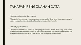 TAHAPAN PENGOLAHAN DATA
1. Orginating-Recording (Pencatatan)
Tahapan ini berhubungan dengan proses pengumpulan data yang biasanya merupakan
proses pencatatan (recording) data ke dokumen dasar atau formulir.
2. Classifiying (Klasifikasi)
Tahapan ini memberikan identitas atau pengklasifikasian dalam data yang akan diolah,
apakah identifikasi tersebut dilakukan untuk satu kelompok atau beberapa kelompok dari
data yang nantinya merupakan karakteristik dari data yang bersangkutan.
 